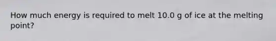 How much energy is required to melt 10.0 g of ice at the melting point?