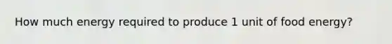 How much energy required to produce 1 unit of food energy?