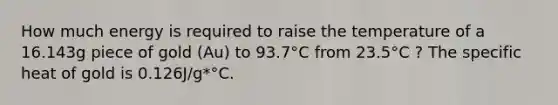 How much energy is required to raise the temperature of a 16.143g piece of gold (Au) to 93.7°C from 23.5°C ? The specific heat of gold is 0.126J/g*°C.