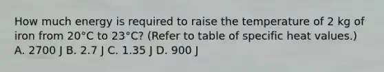 How much energy is required to raise the temperature of 2 kg of iron from 20°C to 23°C? (Refer to table of specific heat values.) A. 2700 J B. 2.7 J C. 1.35 J D. 900 J