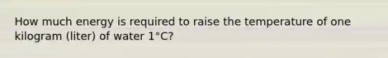 How much energy is required to raise the temperature of one kilogram (liter) of water 1°C?