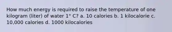 How much energy is required to raise the temperature of one kilogram (liter) of water 1° C? a. 10 calories b. 1 kilocalorie c. 10,000 calories d. 1000 kilocalories