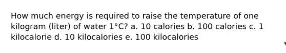 How much energy is required to raise the temperature of one kilogram (liter) of water 1°C? a. 10 calories b. 100 calories c. 1 kilocalorie d. 10 kilocalories e. 100 kilocalories