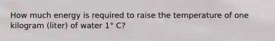 How much energy is required to raise the temperature of one kilogram (liter) of water 1° C?