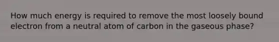 How much energy is required to remove the most loosely bound electron from a neutral atom of carbon in the gaseous phase?