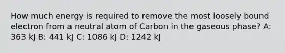 How much energy is required to remove the most loosely bound electron from a neutral atom of Carbon in the gaseous phase? A: 363 kJ B: 441 kJ C: 1086 kJ D: 1242 kJ