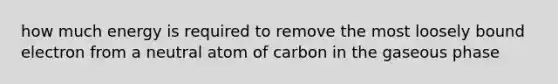 how much energy is required to remove the most loosely bound electron from a neutral atom of carbon in the gaseous phase