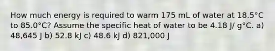 How much energy is required to warm 175 mL of water at 18.5°C to 85.0°C? Assume the specific heat of water to be 4.18 J/ g°C. a) 48,645 J b) 52.8 kJ c) 48.6 kJ d) 821,000 J