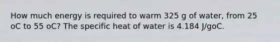 How much energy is required to warm 325 g of water, from 25 oC to 55 oC? The specific heat of water is 4.184 J/goC.