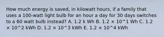 How much energy is saved, in kilowatt hours, if a family that uses a 100-watt light bulb for an hour a day for 30 days switches to a 60 watt bulb instead? A. 1.2 k Wh B. 1.2 × 10^1 Wh C. 1.2 × 10^2 kWh D. 1.2 × 10^3 kWh E. 1.2 × 10^4 kWh