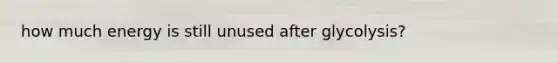 how much energy is still unused after glycolysis?