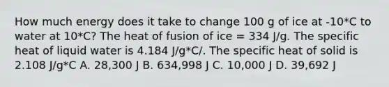 How much energy does it take to change 100 g of ice at -10*C to water at 10*C? The heat of fusion of ice = 334 J/g. The specific heat of liquid water is 4.184 J/g*C/. The specific heat of solid is 2.108 J/g*C A. 28,300 J B. 634,998 J C. 10,000 J D. 39,692 J