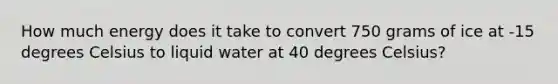 How much energy does it take to convert 750 grams of ice at -15 degrees Celsius to liquid water at 40 degrees Celsius?