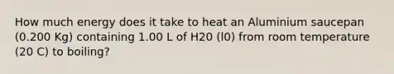 How much energy does it take to heat an Aluminium saucepan (0.200 Kg) containing 1.00 L of H20 (l0) from room temperature (20 C) to boiling?