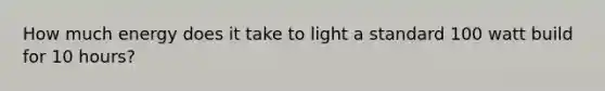 How much energy does it take to light a standard 100 watt build for 10 hours?