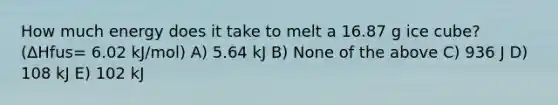 How much energy does it take to melt a 16.87 g ice cube? (ΔHfus= 6.02 kJ/mol) A) 5.64 kJ B) None of the above C) 936 J D) 108 kJ E) 102 kJ