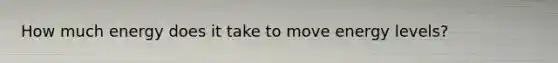 How much energy does it take to move energy levels?