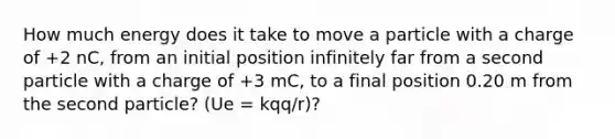 How much energy does it take to move a particle with a charge of +2 nC, from an initial position infinitely far from a second particle with a charge of +3 mC, to a final position 0.20 m from the second particle? (Ue = kqq/r)?