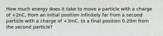 How much energy does it take to move a particle with a charge of +2nC, from an initial position infinitely far from a second particle with a charge of +3mC, to a final position 0.20m from the second particle?