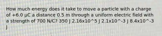 How much energy does it take to move a particle with a charge of +6.0 μC a distance 0.5 m through a uniform electric field with a strength of 700 N/C? 350 J 2.16x10^5 J 2.1x10^-3 J 8.4x10^-3 J