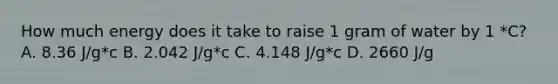 How much energy does it take to raise 1 gram of water by 1 *C? A. 8.36 J/g*c B. 2.042 J/g*c C. 4.148 J/g*c D. 2660 J/g