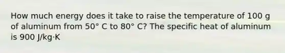 How much energy does it take to raise the temperature of 100 g of aluminum from 50° C to 80° C? The specific heat of aluminum is 900 J/kg·K