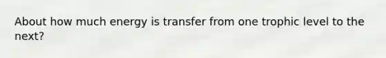 About how much energy is transfer from one trophic level to the next?