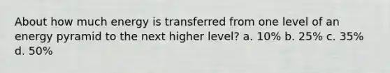 About how much energy is transferred from one level of an energy pyramid to the next higher level? a. 10% b. 25% c. 35% d. 50%