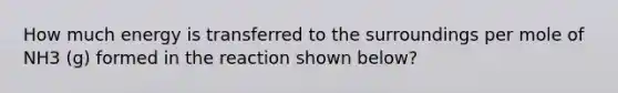 How much energy is transferred to the surroundings per mole of NH3 (g) formed in the reaction shown below?