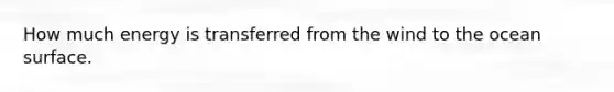 How much energy is transferred from the wind to the ocean surface.