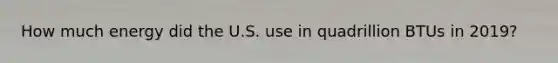 How much energy did the U.S. use in quadrillion BTUs in 2019?