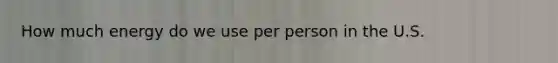 How much energy do we use per person in the U.S.