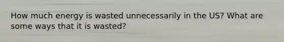 How much energy is wasted unnecessarily in the US? What are some ways that it is wasted?