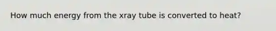 How much energy from the xray tube is converted to heat?