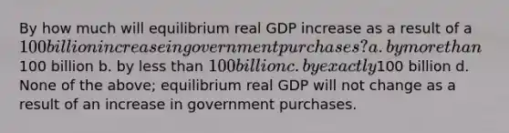 By how much will equilibrium real GDP increase as a result of a 100 billion increase in government purchases? a. by more than100 billion b. by less than 100 billion c. by exactly100 billion d. None of the above; equilibrium real GDP will not change as a result of an increase in government purchases.