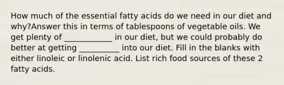 How much of the essential fatty acids do we need in our diet and why?Answer this in terms of tablespoons of vegetable oils. We get plenty of ____________ in our diet, but we could probably do better at getting __________ into our diet. Fill in the blanks with either linoleic or linolenic acid. List rich food sources of these 2 fatty acids.