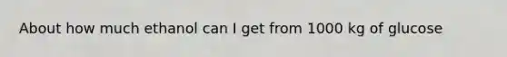 About how much ethanol can I get from 1000 kg of glucose