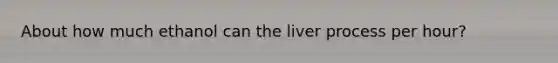 About how much ethanol can the liver process per hour?