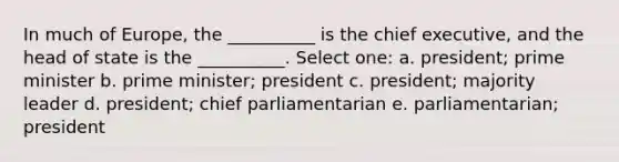 In much of Europe, the __________ is the chief executive, and the head of state is the __________. Select one: a. president; prime minister b. prime minister; president c. president; majority leader d. president; chief parliamentarian e. parliamentarian; president