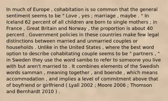 In much of Europe , cohabitation is so common that the general sentiment seems to be " Love , yes ; marriage , maybe . " In Iceland 62 percent of all children are born to single mothers ; in France , Great Britain and Norway , the proportion is about 40 percent . Government policies in these countries make few legal distinctions between married and unmarried couples or households . Unlike in the United States , where the best word option to describe cohabitating couple seems to be " partners , " in Sweden they use the word sambo to refer to someone you live with but aren't married to . It combines elements of the Swedish words samman , meaning together , and boende , which means accommodation , and implies a level of commitment above that of boyfriend or girlfriend ( Lyall 2002 ; Moore 2006 ; Thomson and Bernhardt 2010 ) .