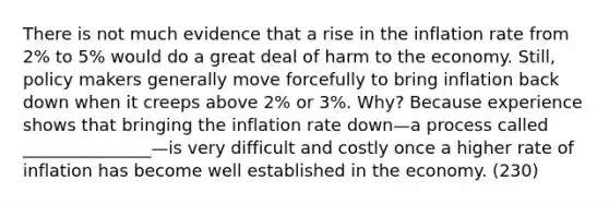 There is not much evidence that a rise in the inflation rate from 2% to 5% would do a great deal of harm to the economy. Still, policy makers generally move forcefully to bring inflation back down when it creeps above 2% or 3%. Why? Because experience shows that bringing the inflation rate down—a process called _______________—is very difficult and costly once a higher rate of inflation has become well established in the economy. (230)