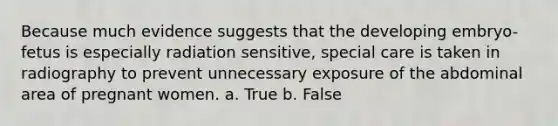 Because much evidence suggests that the developing embryo-fetus is especially radiation sensitive, special care is taken in radiography to prevent unnecessary exposure of the abdominal area of pregnant women. a. True b. False