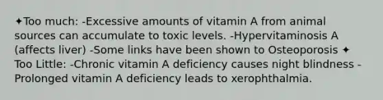 ✦Too much: -Excessive amounts of vitamin A from animal sources can accumulate to toxic levels. -Hypervitaminosis A (affects liver) -Some links have been shown to Osteoporosis ✦ Too Little: -Chronic vitamin A deficiency causes night blindness - Prolonged vitamin A deficiency leads to xerophthalmia.