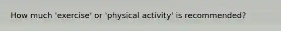 How much 'exercise' or 'physical activity' is recommended?