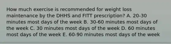 How much exercise is recommended for weight loss maintenance by the DHHS and FITT prescription? A. 20-30 minutes most days of the week B. 30-60 minutes most days of the week C. 30 minutes most days of the week D. 60 minutes most days of the week E. 60-90 minutes most days of the week