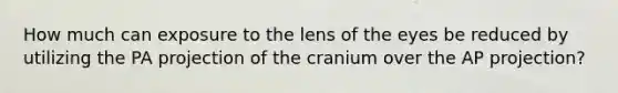 How much can exposure to the lens of the eyes be reduced by utilizing the PA projection of the cranium over the AP projection?