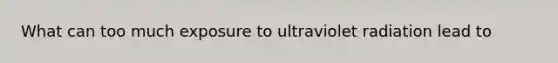What can too much exposure to ultraviolet radiation lead to