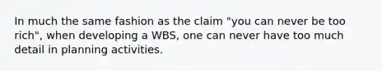 In much the same fashion as the claim "you can never be too rich", when developing a WBS, one can never have too much detail in planning activities.