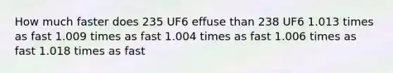 How much faster does 235 UF6 effuse than 238 UF6 1.013 times as fast 1.009 times as fast 1.004 times as fast 1.006 times as fast 1.018 times as fast