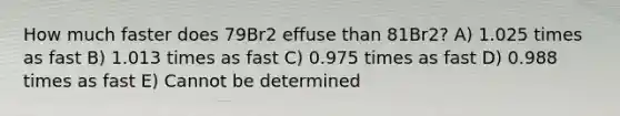 How much faster does 79Br2 effuse than 81Br2? A) 1.025 times as fast B) 1.013 times as fast C) 0.975 times as fast D) 0.988 times as fast E) Cannot be determined